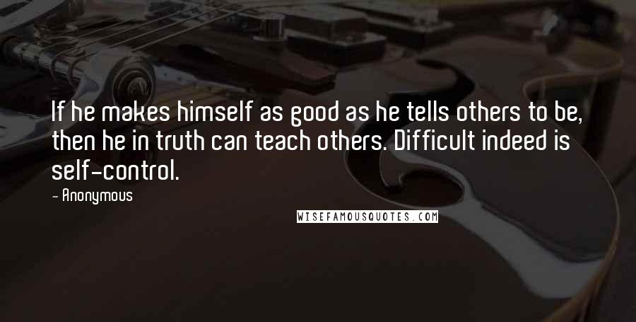 Anonymous Quotes: If he makes himself as good as he tells others to be, then he in truth can teach others. Difficult indeed is self-control.