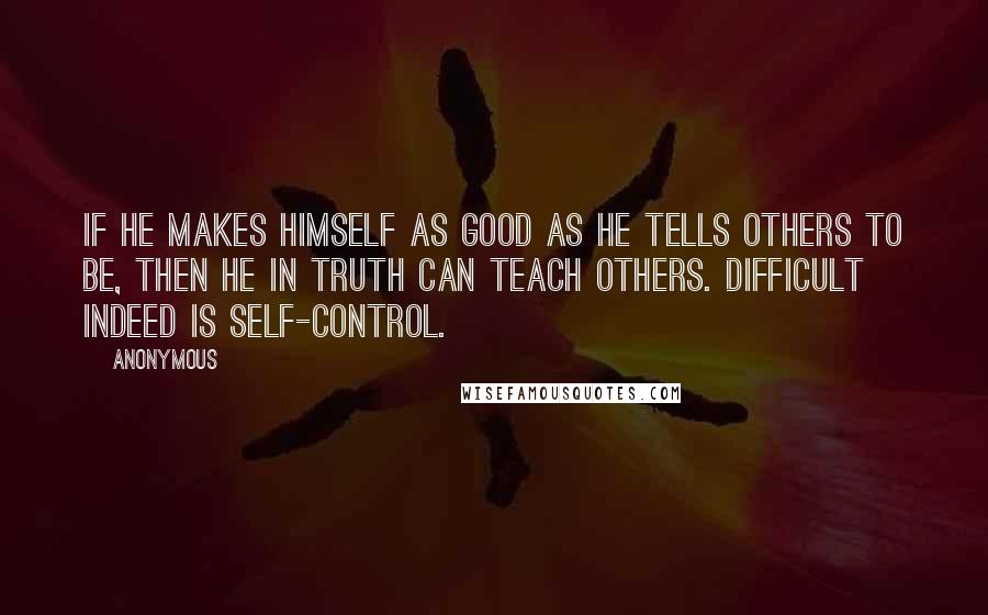 Anonymous Quotes: If he makes himself as good as he tells others to be, then he in truth can teach others. Difficult indeed is self-control.