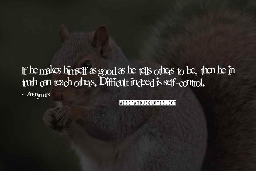 Anonymous Quotes: If he makes himself as good as he tells others to be, then he in truth can teach others. Difficult indeed is self-control.