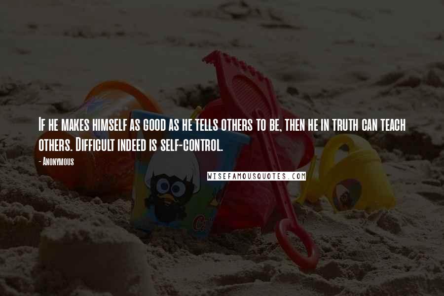 Anonymous Quotes: If he makes himself as good as he tells others to be, then he in truth can teach others. Difficult indeed is self-control.