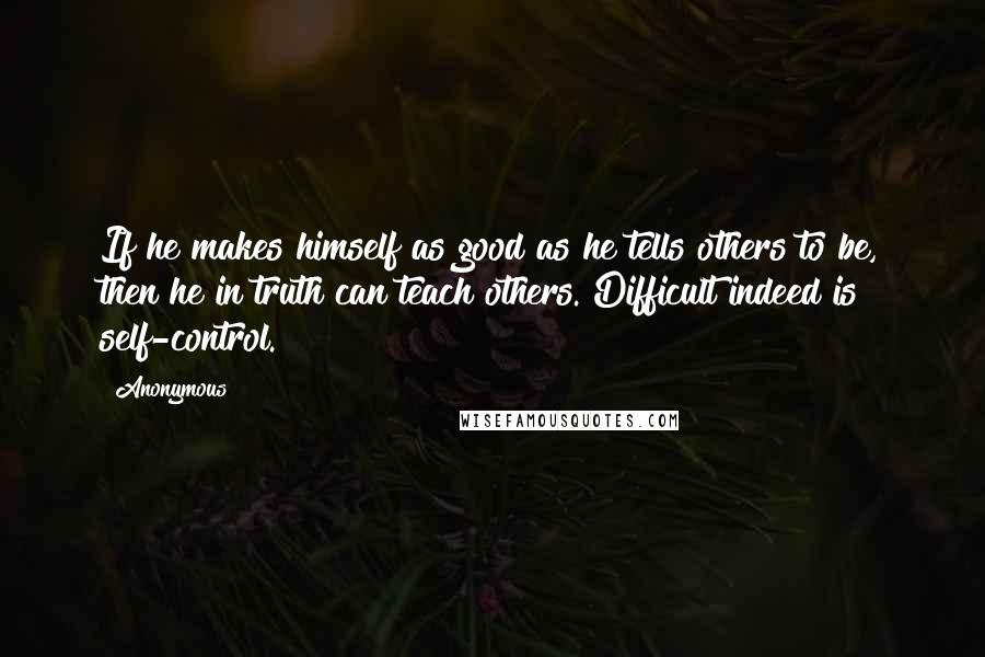 Anonymous Quotes: If he makes himself as good as he tells others to be, then he in truth can teach others. Difficult indeed is self-control.