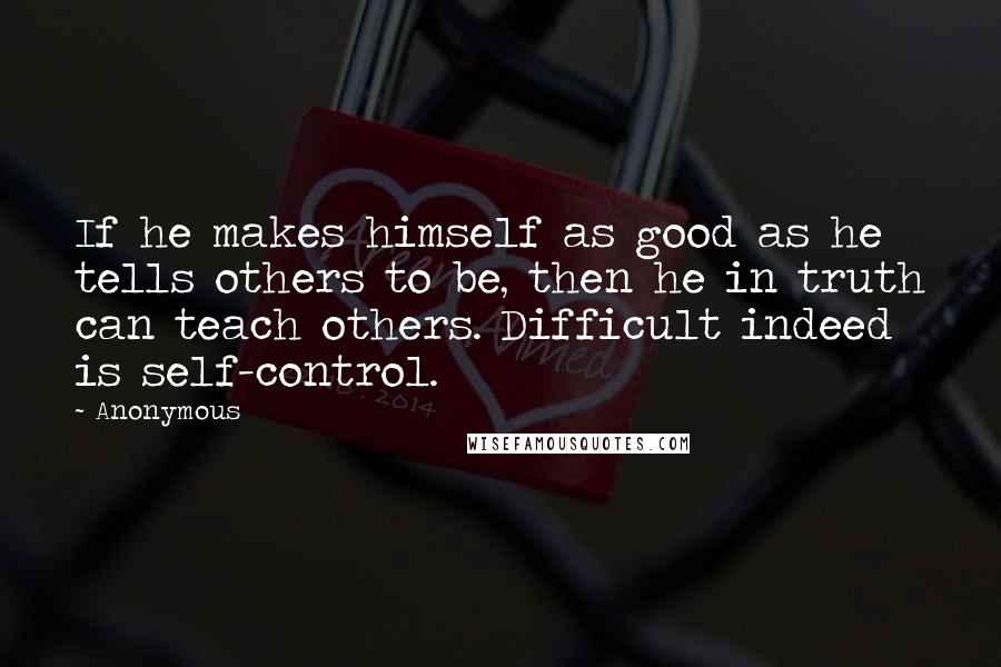 Anonymous Quotes: If he makes himself as good as he tells others to be, then he in truth can teach others. Difficult indeed is self-control.