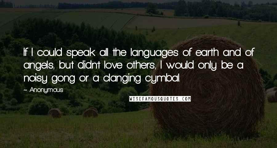Anonymous Quotes: If I could speak all the languages of earth and of angels, but didn't love others, I would only be a noisy gong or a clanging cymbal.