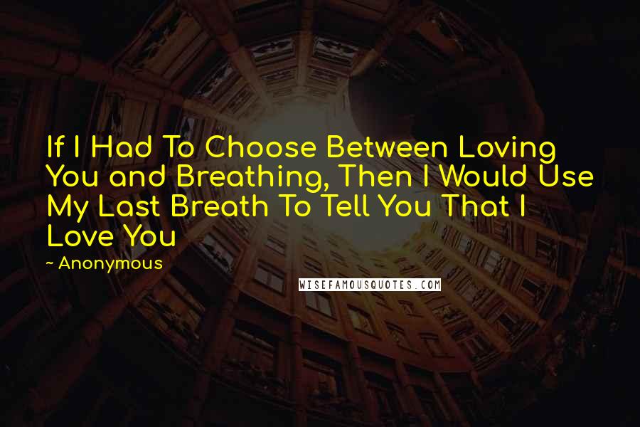 Anonymous Quotes: If I Had To Choose Between Loving You and Breathing, Then I Would Use My Last Breath To Tell You That I Love You