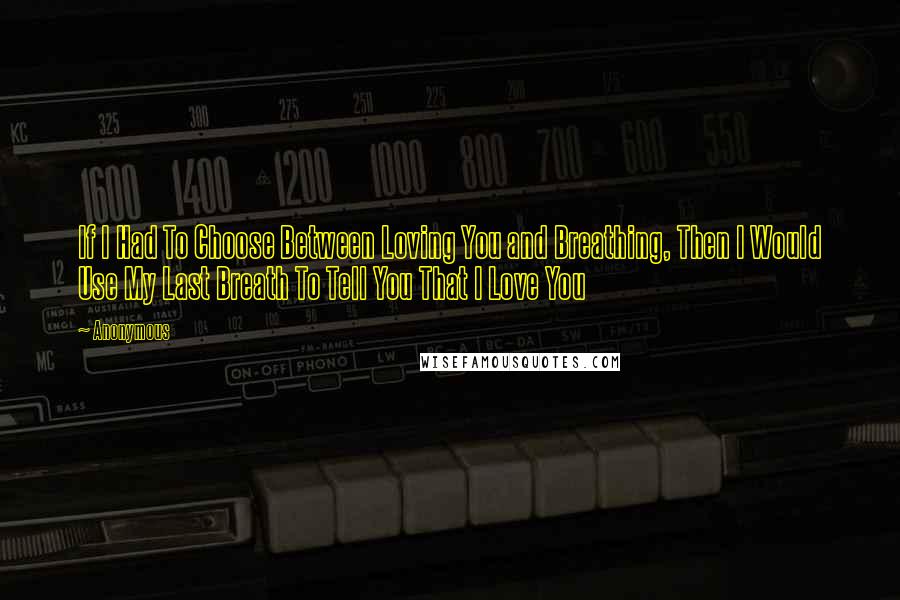 Anonymous Quotes: If I Had To Choose Between Loving You and Breathing, Then I Would Use My Last Breath To Tell You That I Love You