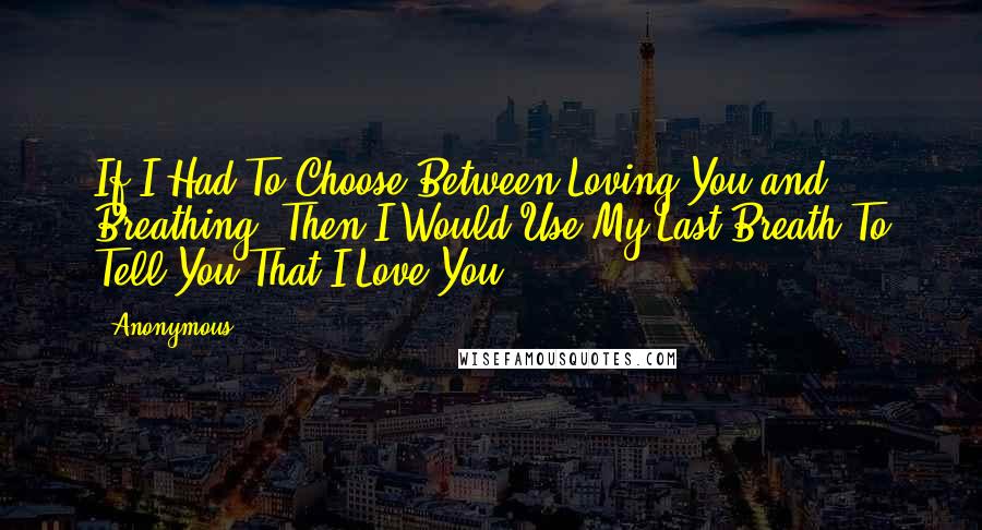 Anonymous Quotes: If I Had To Choose Between Loving You and Breathing, Then I Would Use My Last Breath To Tell You That I Love You