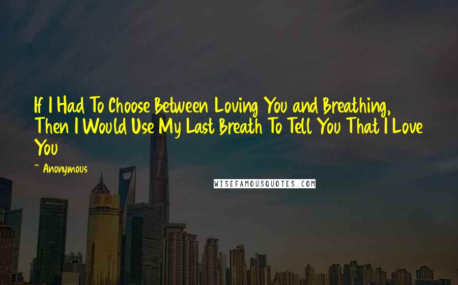 Anonymous Quotes: If I Had To Choose Between Loving You and Breathing, Then I Would Use My Last Breath To Tell You That I Love You