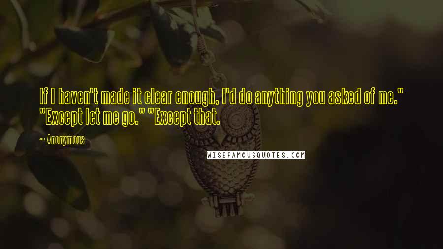 Anonymous Quotes: If I haven't made it clear enough, I'd do anything you asked of me." "Except let me go." "Except that.