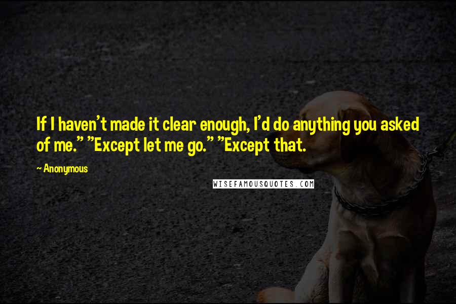 Anonymous Quotes: If I haven't made it clear enough, I'd do anything you asked of me." "Except let me go." "Except that.
