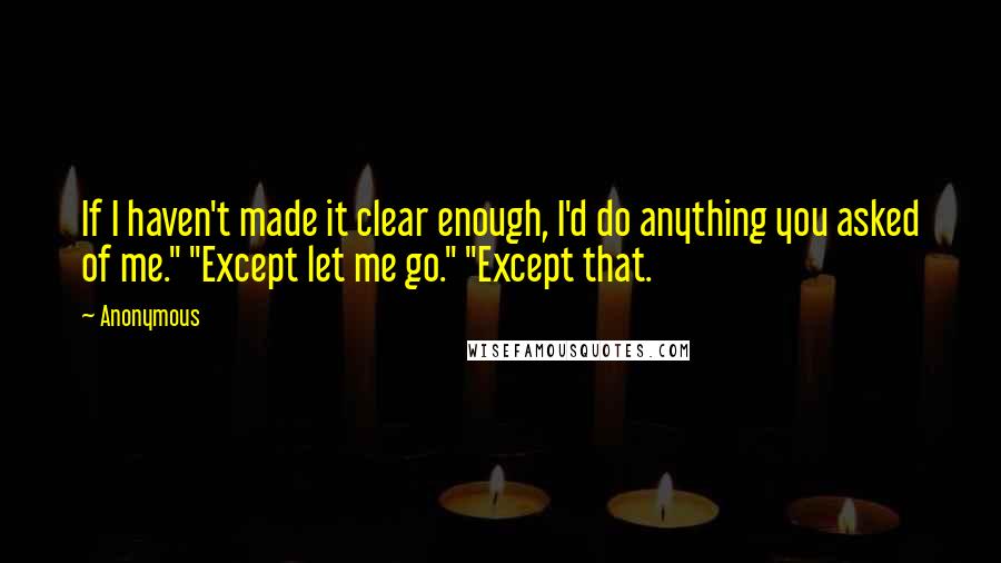 Anonymous Quotes: If I haven't made it clear enough, I'd do anything you asked of me." "Except let me go." "Except that.