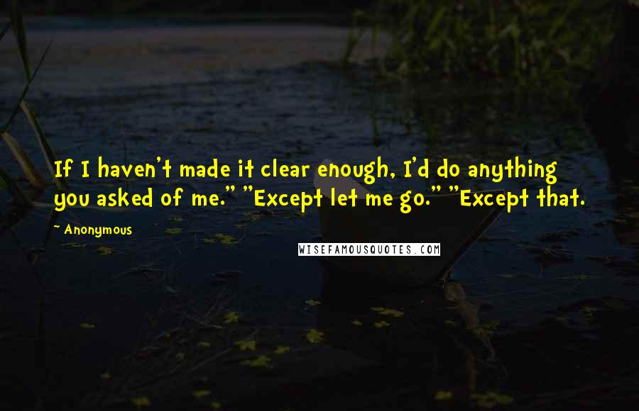 Anonymous Quotes: If I haven't made it clear enough, I'd do anything you asked of me." "Except let me go." "Except that.