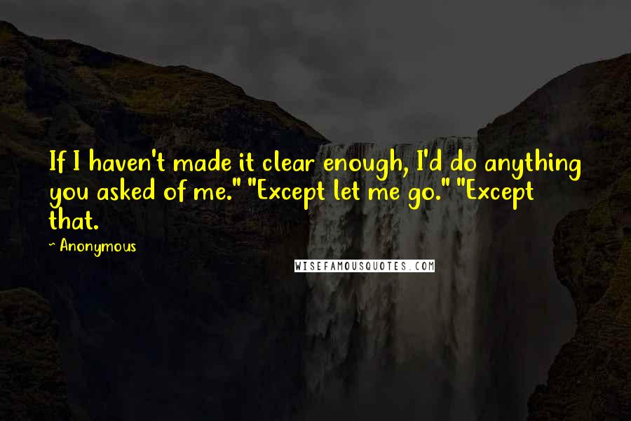 Anonymous Quotes: If I haven't made it clear enough, I'd do anything you asked of me." "Except let me go." "Except that.