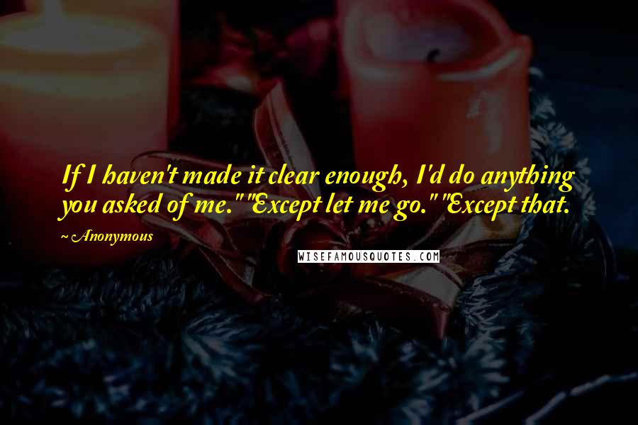 Anonymous Quotes: If I haven't made it clear enough, I'd do anything you asked of me." "Except let me go." "Except that.