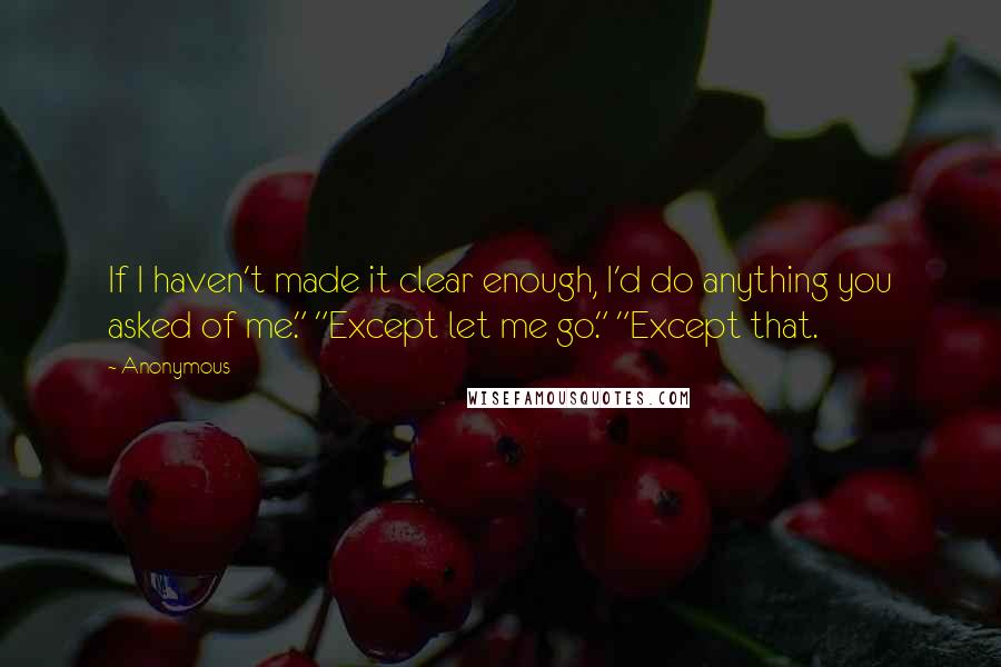Anonymous Quotes: If I haven't made it clear enough, I'd do anything you asked of me." "Except let me go." "Except that.