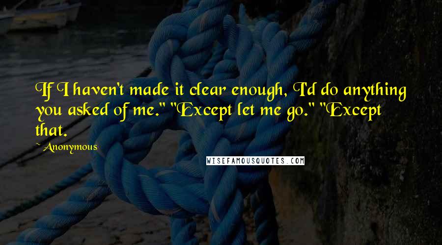 Anonymous Quotes: If I haven't made it clear enough, I'd do anything you asked of me." "Except let me go." "Except that.