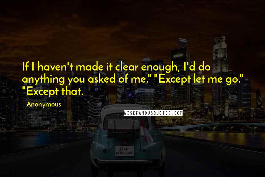 Anonymous Quotes: If I haven't made it clear enough, I'd do anything you asked of me." "Except let me go." "Except that.