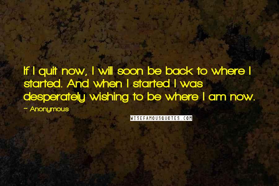 Anonymous Quotes: If I quit now, I will soon be back to where I started. And when I started I was desperately wishing to be where I am now.