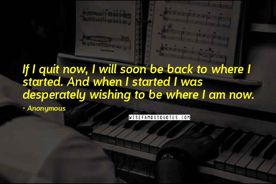 Anonymous Quotes: If I quit now, I will soon be back to where I started. And when I started I was desperately wishing to be where I am now.