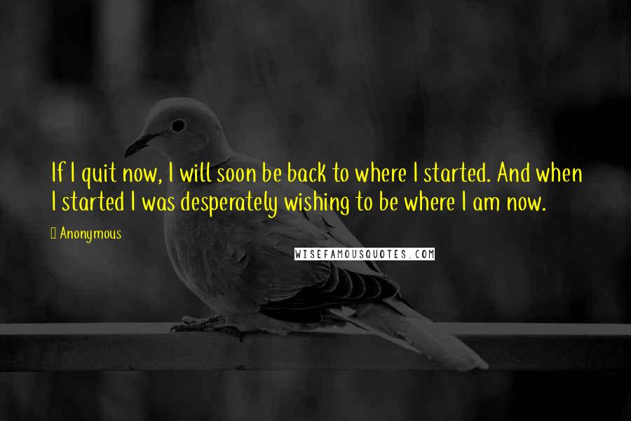 Anonymous Quotes: If I quit now, I will soon be back to where I started. And when I started I was desperately wishing to be where I am now.