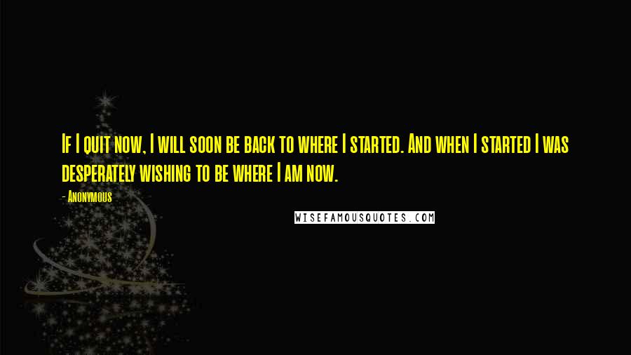 Anonymous Quotes: If I quit now, I will soon be back to where I started. And when I started I was desperately wishing to be where I am now.