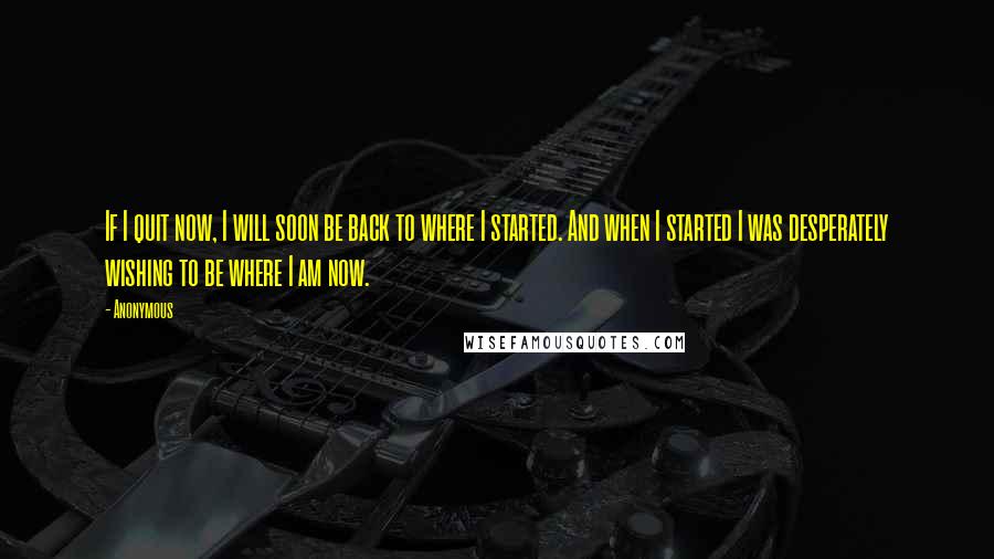 Anonymous Quotes: If I quit now, I will soon be back to where I started. And when I started I was desperately wishing to be where I am now.