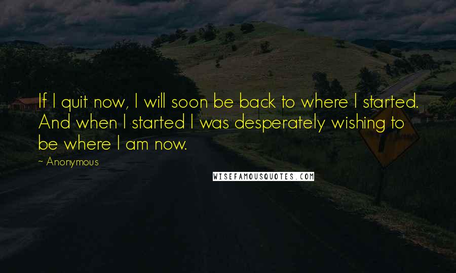 Anonymous Quotes: If I quit now, I will soon be back to where I started. And when I started I was desperately wishing to be where I am now.