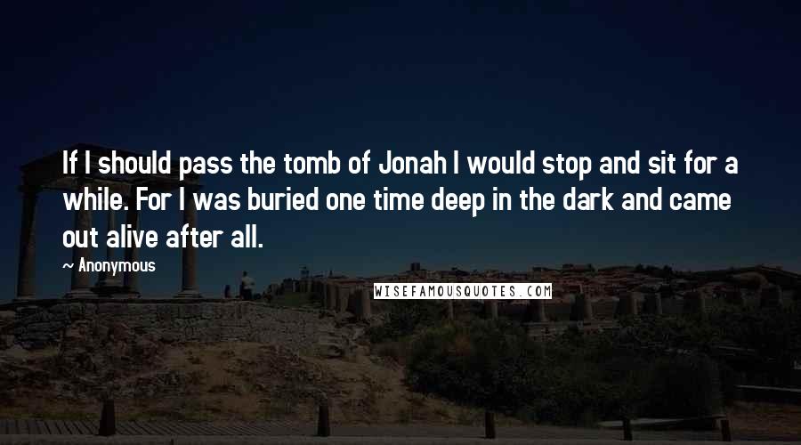 Anonymous Quotes: If I should pass the tomb of Jonah I would stop and sit for a while. For I was buried one time deep in the dark and came out alive after all.