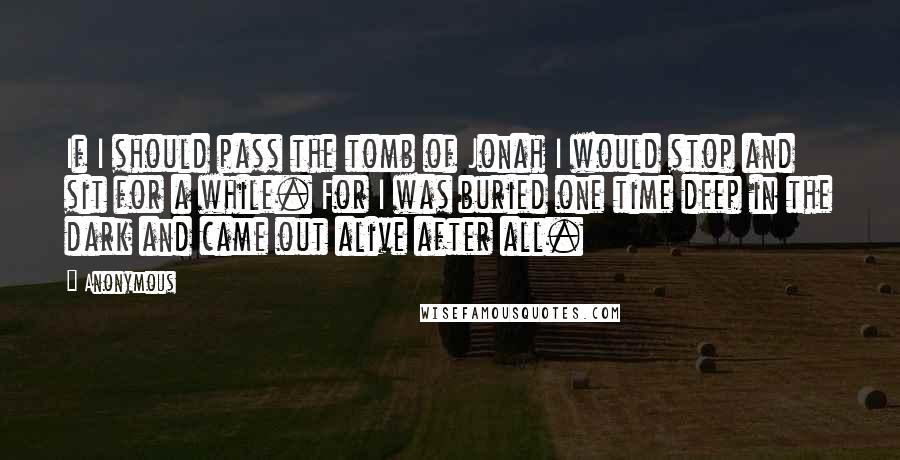 Anonymous Quotes: If I should pass the tomb of Jonah I would stop and sit for a while. For I was buried one time deep in the dark and came out alive after all.