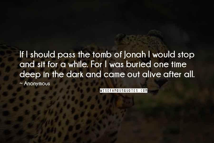 Anonymous Quotes: If I should pass the tomb of Jonah I would stop and sit for a while. For I was buried one time deep in the dark and came out alive after all.