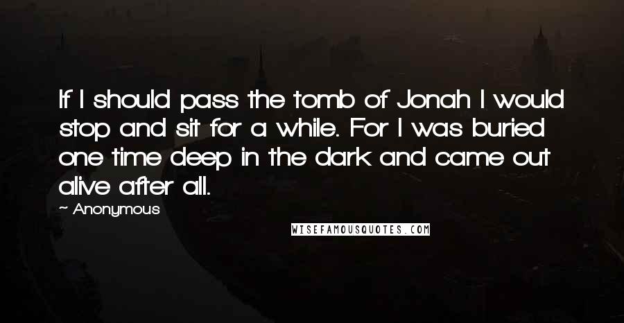 Anonymous Quotes: If I should pass the tomb of Jonah I would stop and sit for a while. For I was buried one time deep in the dark and came out alive after all.