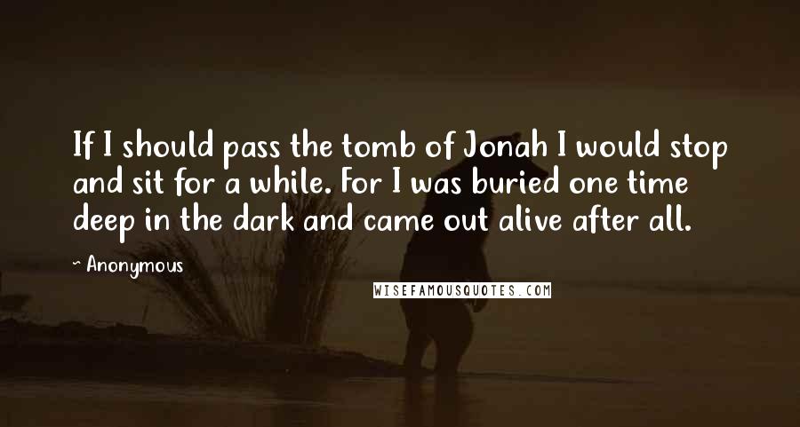 Anonymous Quotes: If I should pass the tomb of Jonah I would stop and sit for a while. For I was buried one time deep in the dark and came out alive after all.