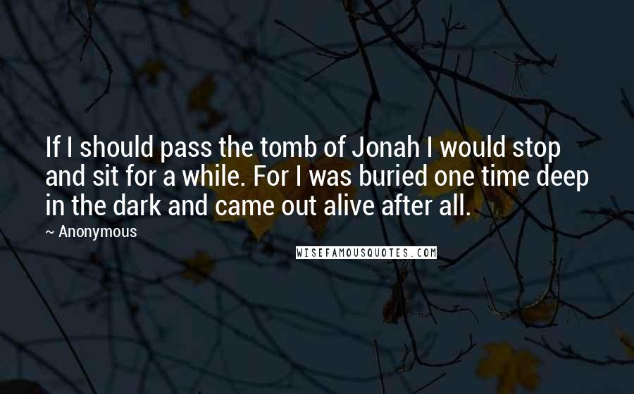 Anonymous Quotes: If I should pass the tomb of Jonah I would stop and sit for a while. For I was buried one time deep in the dark and came out alive after all.