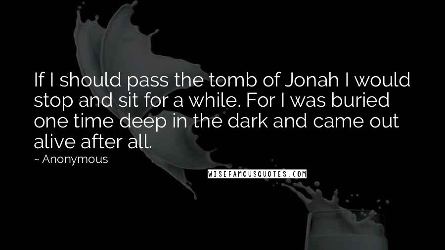 Anonymous Quotes: If I should pass the tomb of Jonah I would stop and sit for a while. For I was buried one time deep in the dark and came out alive after all.