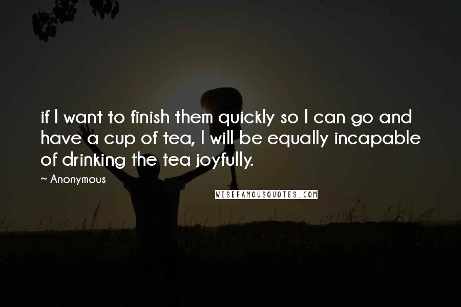 Anonymous Quotes: if I want to finish them quickly so I can go and have a cup of tea, I will be equally incapable of drinking the tea joyfully.