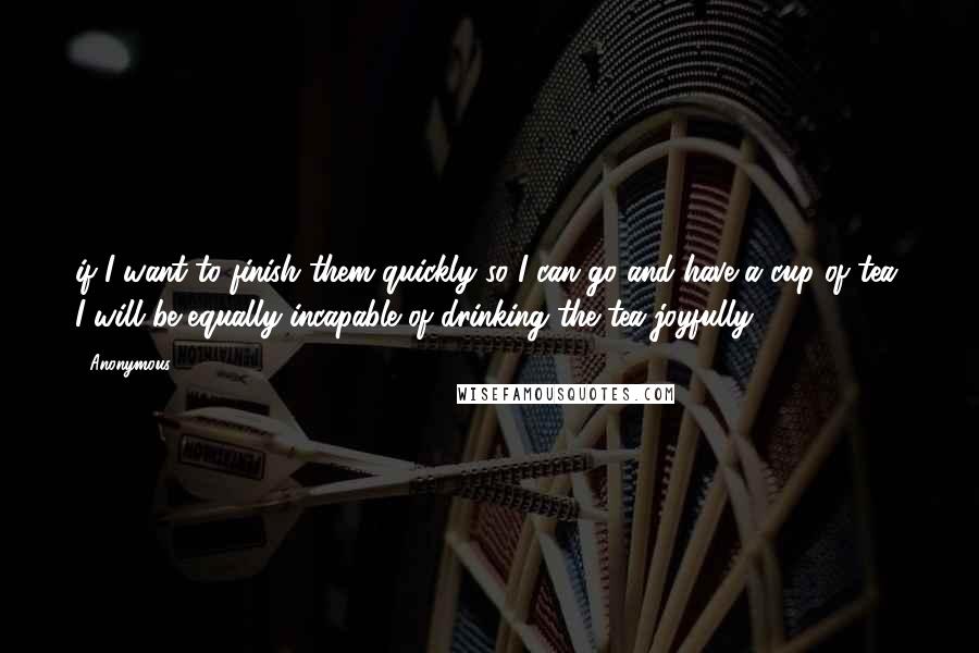 Anonymous Quotes: if I want to finish them quickly so I can go and have a cup of tea, I will be equally incapable of drinking the tea joyfully.