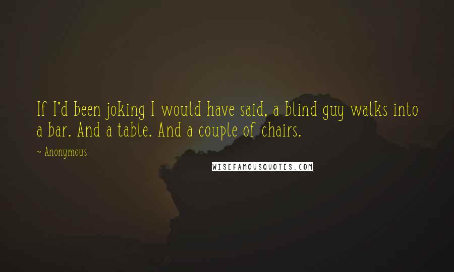 Anonymous Quotes: If I'd been joking I would have said, a blind guy walks into a bar. And a table. And a couple of chairs.