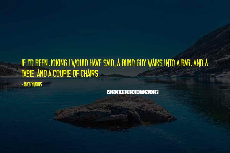 Anonymous Quotes: If I'd been joking I would have said, a blind guy walks into a bar. And a table. And a couple of chairs.