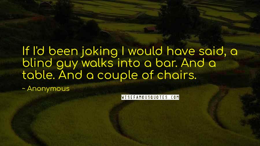 Anonymous Quotes: If I'd been joking I would have said, a blind guy walks into a bar. And a table. And a couple of chairs.