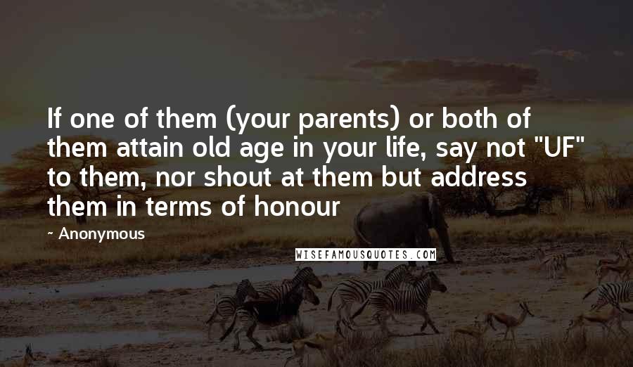 Anonymous Quotes: If one of them (your parents) or both of them attain old age in your life, say not "UF" to them, nor shout at them but address them in terms of honour