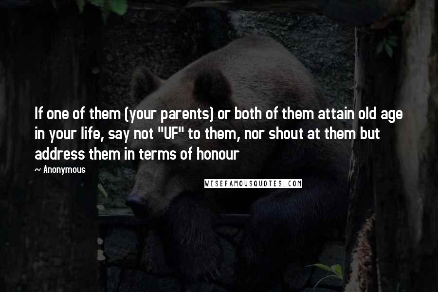 Anonymous Quotes: If one of them (your parents) or both of them attain old age in your life, say not "UF" to them, nor shout at them but address them in terms of honour