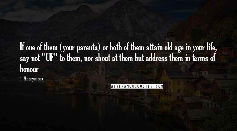 Anonymous Quotes: If one of them (your parents) or both of them attain old age in your life, say not "UF" to them, nor shout at them but address them in terms of honour