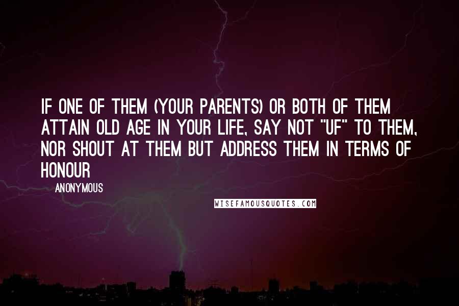 Anonymous Quotes: If one of them (your parents) or both of them attain old age in your life, say not "UF" to them, nor shout at them but address them in terms of honour