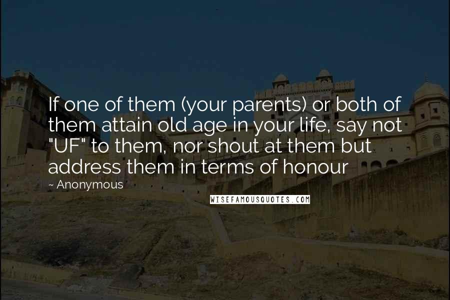 Anonymous Quotes: If one of them (your parents) or both of them attain old age in your life, say not "UF" to them, nor shout at them but address them in terms of honour