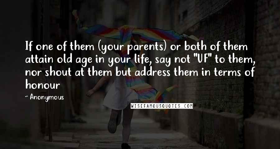 Anonymous Quotes: If one of them (your parents) or both of them attain old age in your life, say not "UF" to them, nor shout at them but address them in terms of honour