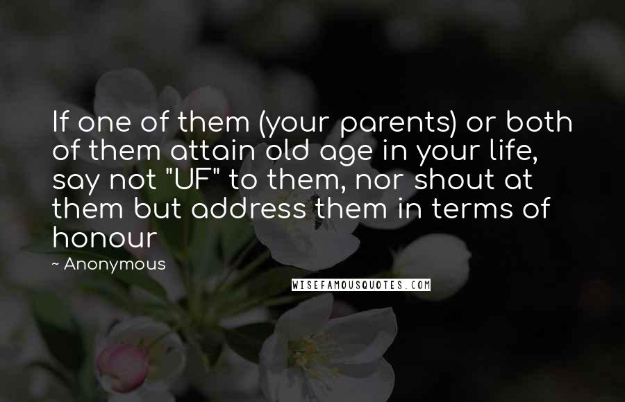 Anonymous Quotes: If one of them (your parents) or both of them attain old age in your life, say not "UF" to them, nor shout at them but address them in terms of honour