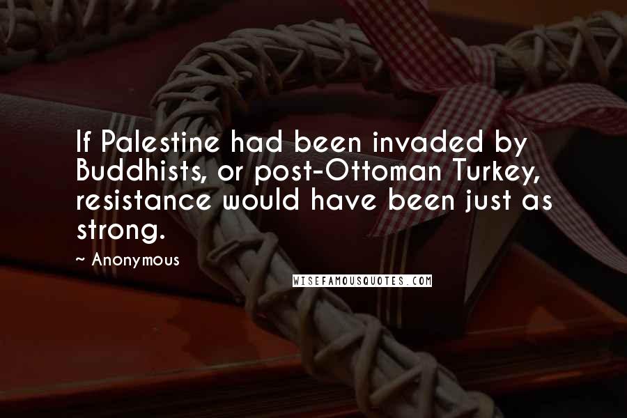 Anonymous Quotes: If Palestine had been invaded by Buddhists, or post-Ottoman Turkey, resistance would have been just as strong.