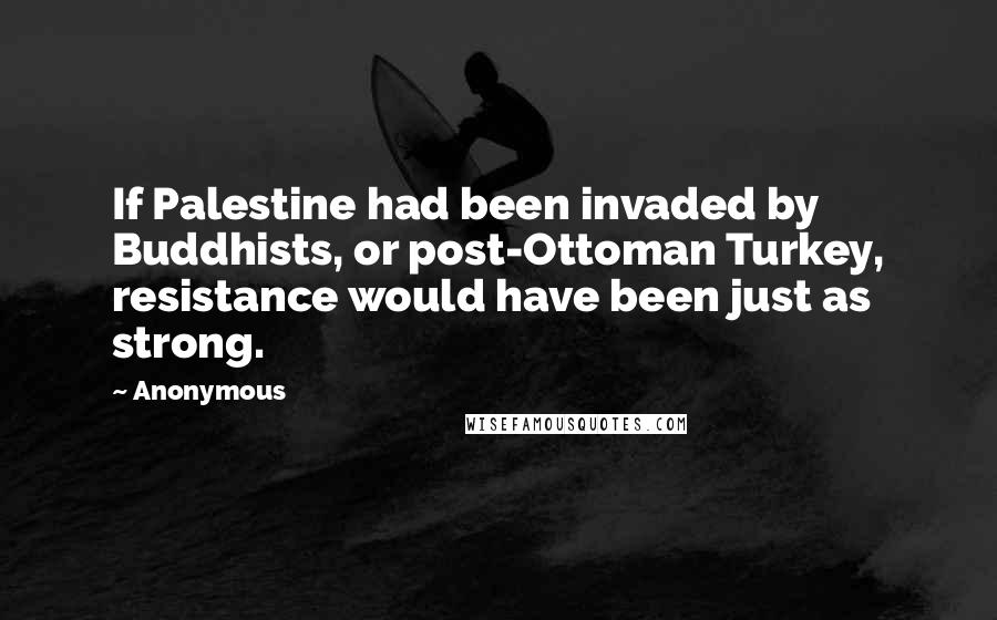 Anonymous Quotes: If Palestine had been invaded by Buddhists, or post-Ottoman Turkey, resistance would have been just as strong.