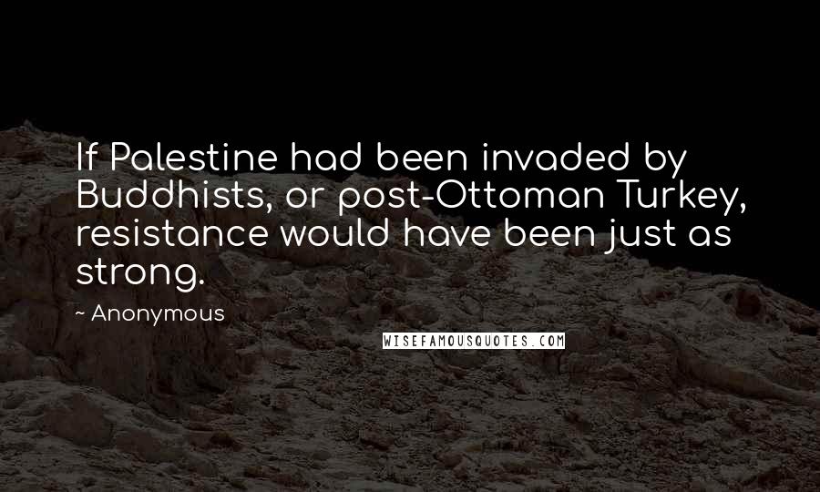 Anonymous Quotes: If Palestine had been invaded by Buddhists, or post-Ottoman Turkey, resistance would have been just as strong.