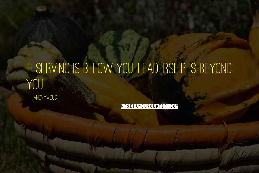 Anonymous Quotes: If serving is below you, leadership is beyond you.