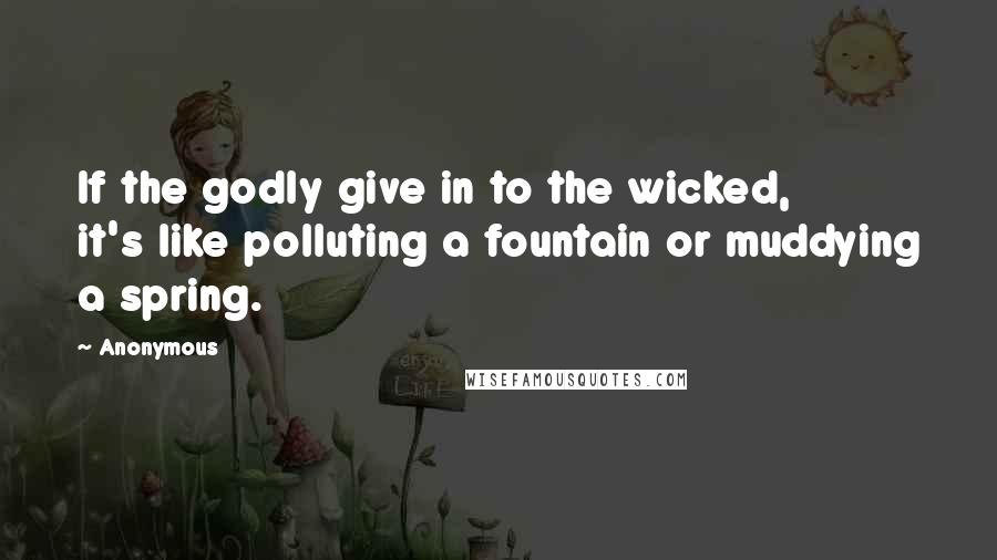 Anonymous Quotes: If the godly give in to the wicked, it's like polluting a fountain or muddying a spring.